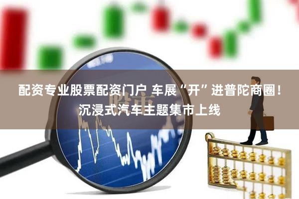 配资专业股票配资门户 车展“开”进普陀商圈！沉浸式汽车主题集市上线