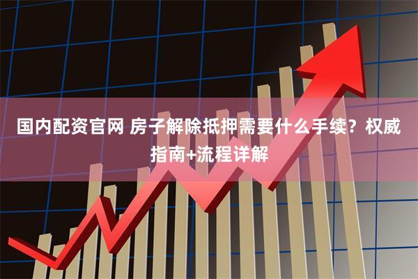 国内配资官网 房子解除抵押需要什么手续？权威指南+流程详解
