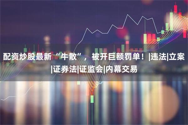 配资炒股最新 “牛散”，被开巨额罚单！|违法|立案|证券法|证监会|内幕交易