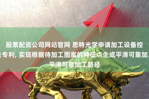 股票配资公司网站官网 思特光学申请加工设备控制相关专利, 实现根据待加工图案的特征点生成平滑可靠加工路径