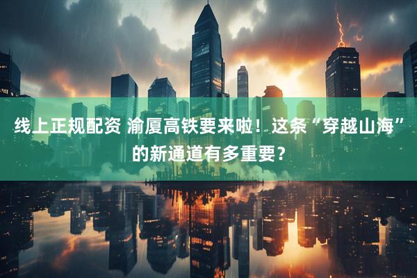 线上正规配资 渝厦高铁要来啦！这条“穿越山海”的新通道有多重要？