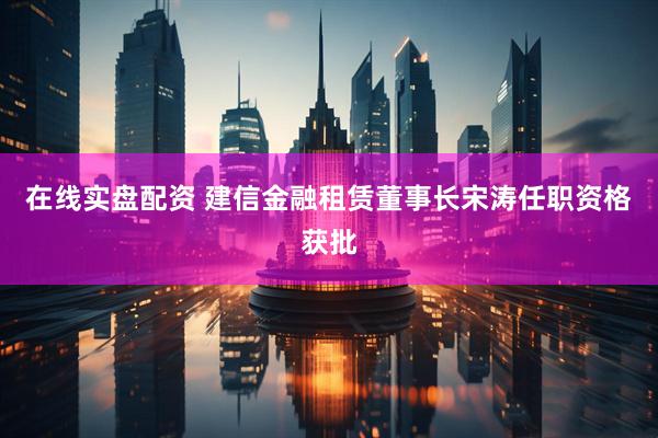在线实盘配资 建信金融租赁董事长宋涛任职资格获批